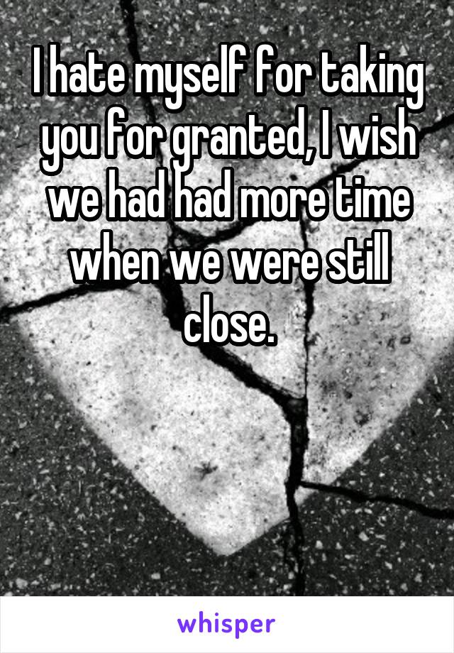 I hate myself for taking you for granted, I wish we had had more time when we were still close.



