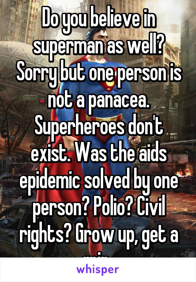 Do you believe in superman as well? Sorry but one person is not a panacea. Superheroes don't exist. Was the aids epidemic solved by one person? Polio? Civil rights? Grow up, get a grip. 