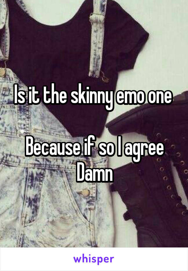 Is it the skinny emo one 

Because if so I agree
Damn