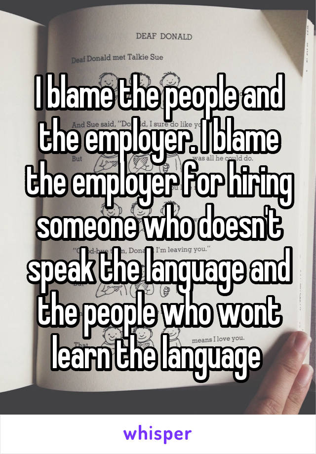 I blame the people and the employer. I blame the employer for hiring someone who doesn't speak the language and the people who wont learn the language 