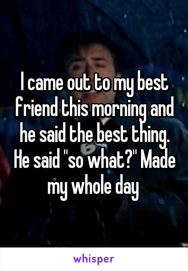 I came out to my best friend this morning and he said the best thing. He said "so what?" Made my whole day 