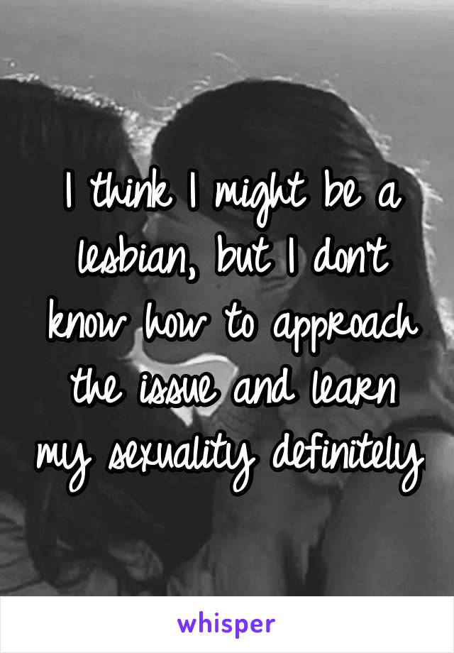 I think I might be a lesbian, but I don't know how to approach the issue and learn my sexuality definitely.