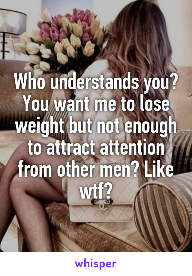 Who understands you? You want me to lose weight but not enough to attract attention from other men? Like wtf?