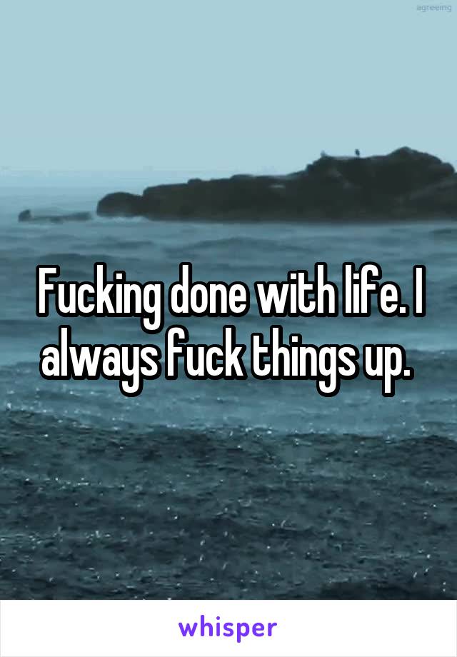 Fucking done with life. I always fuck things up. 