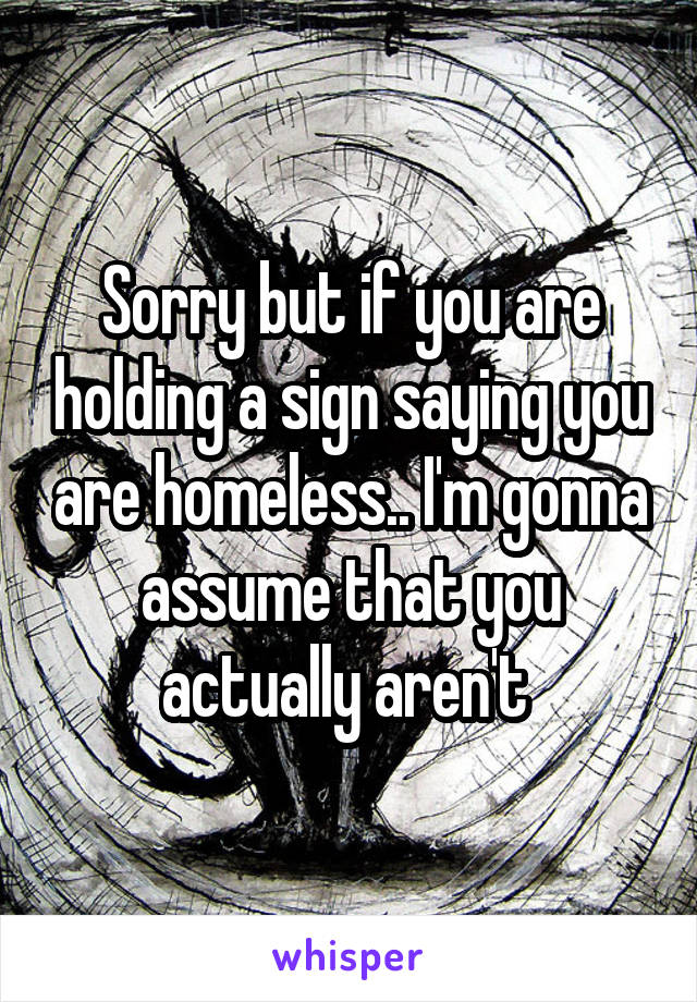 Sorry but if you are holding a sign saying you are homeless.. I'm gonna assume that you actually aren't 