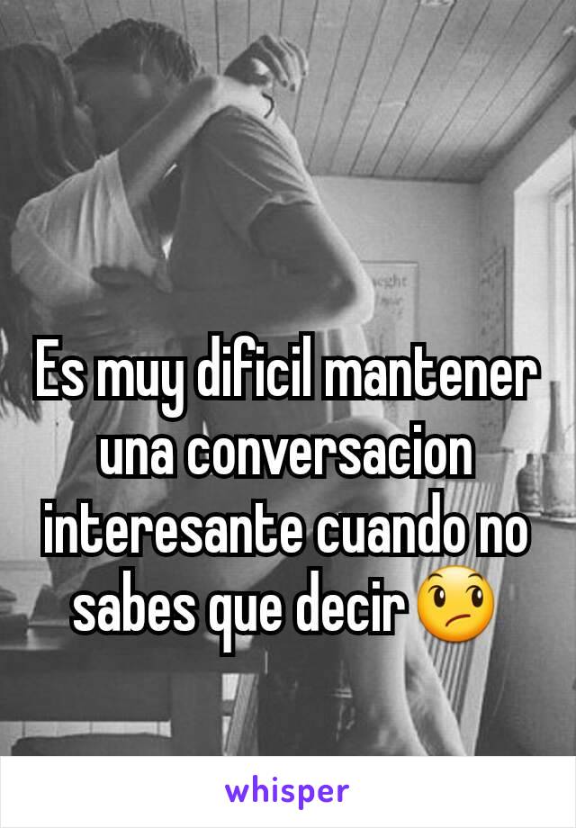 Es muy dificil mantener una conversacion interesante cuando no sabes que decir😞