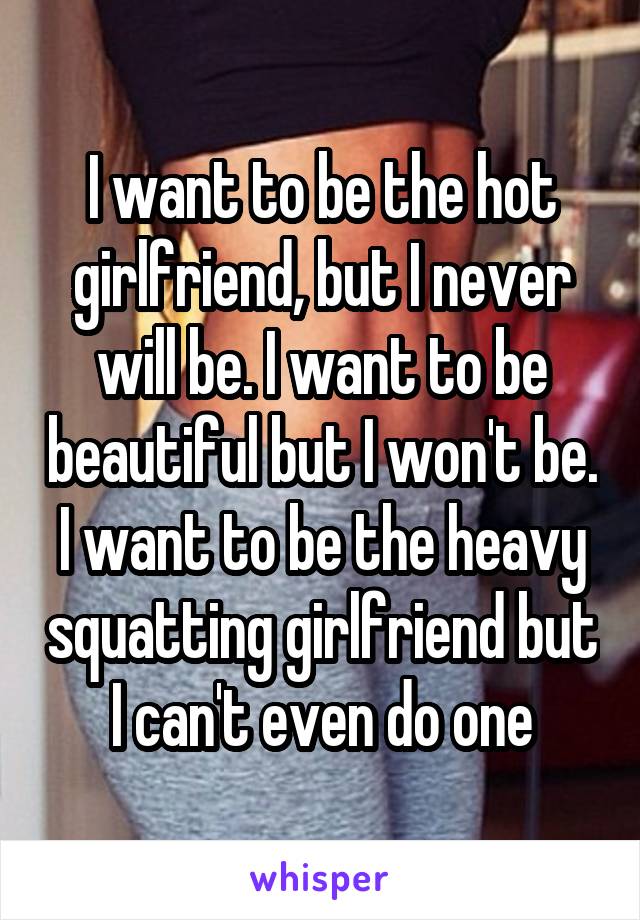 I want to be the hot girlfriend, but I never will be. I want to be beautiful but I won't be. I want to be the heavy squatting girlfriend but I can't even do one