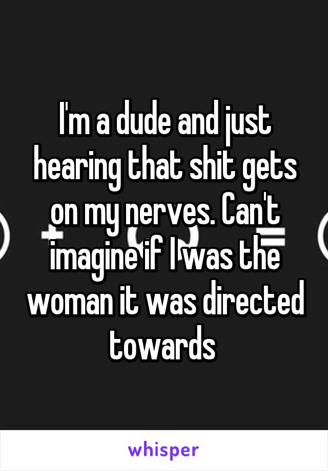 I'm a dude and just hearing that shit gets on my nerves. Can't imagine if I was the woman it was directed towards 