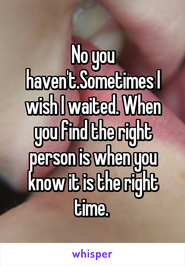 No you haven't.Sometimes I wish I waited. When you find the right person is when you know it is the right time. 
