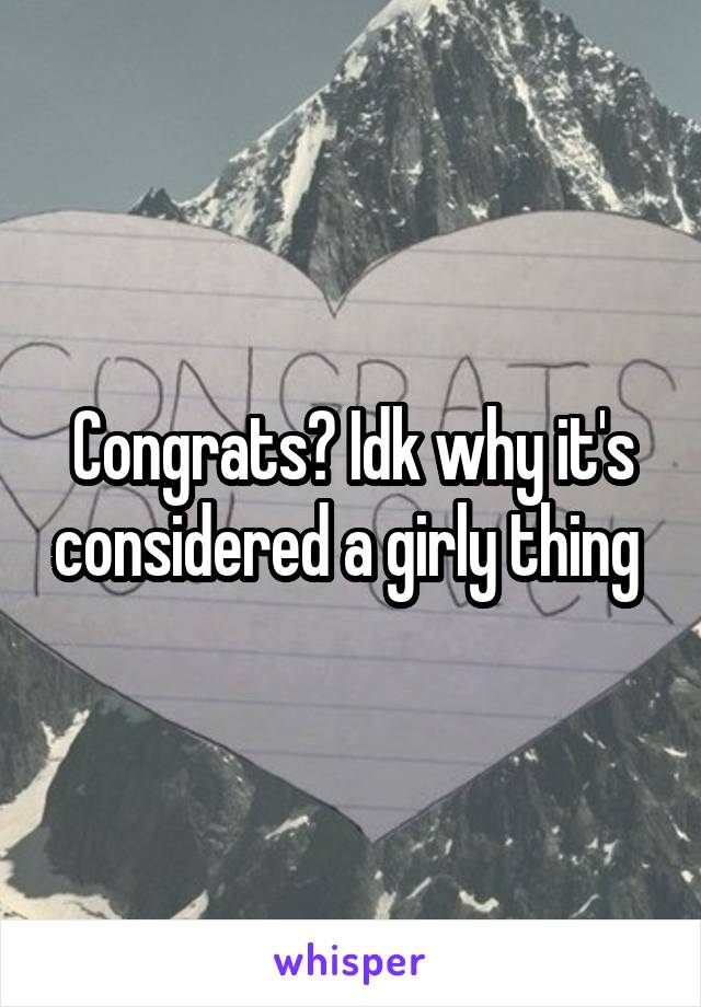 Congrats? Idk why it's considered a girly thing 