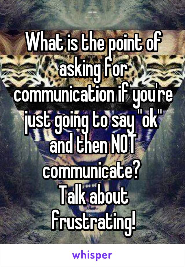 What is the point of asking for communication if you're just going to say "ok" and then NOT communicate? 
Talk about frustrating!