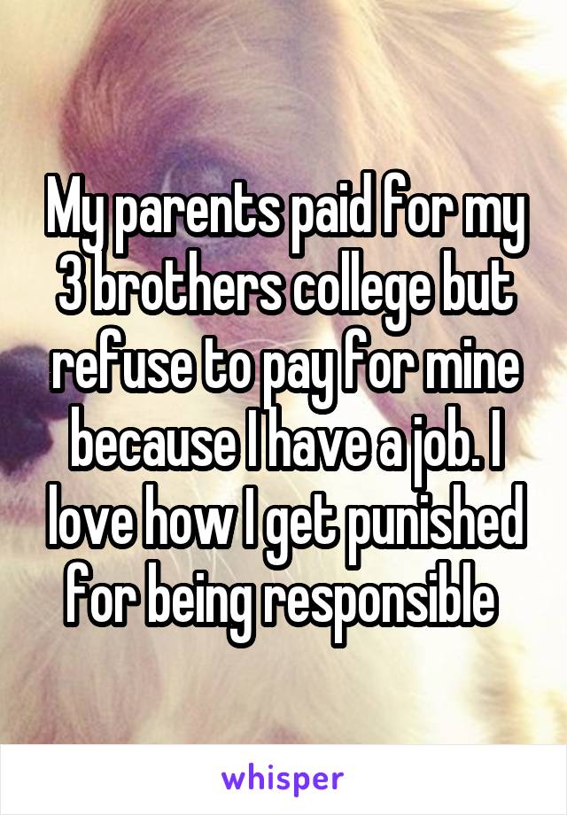 My parents paid for my 3 brothers college but refuse to pay for mine because I have a job. I love how I get punished for being responsible 