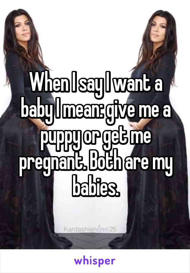 When I say I want a baby I mean: give me a puppy or get me pregnant. Both are my babies.