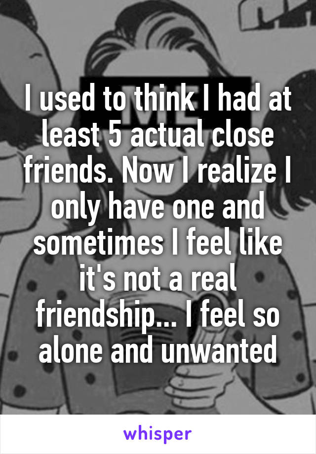 I used to think I had at least 5 actual close friends. Now I realize I only have one and sometimes I feel like it's not a real friendship... I feel so alone and unwanted