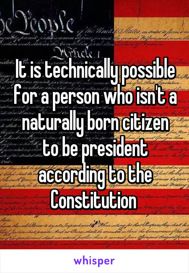 It is technically possible for a person who isn't a naturally born citizen to be president according to the Constitution 