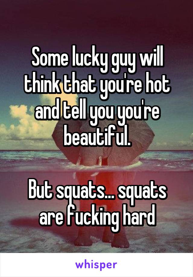 Some lucky guy will think that you're hot and tell you you're beautiful.

But squats... squats are fucking hard