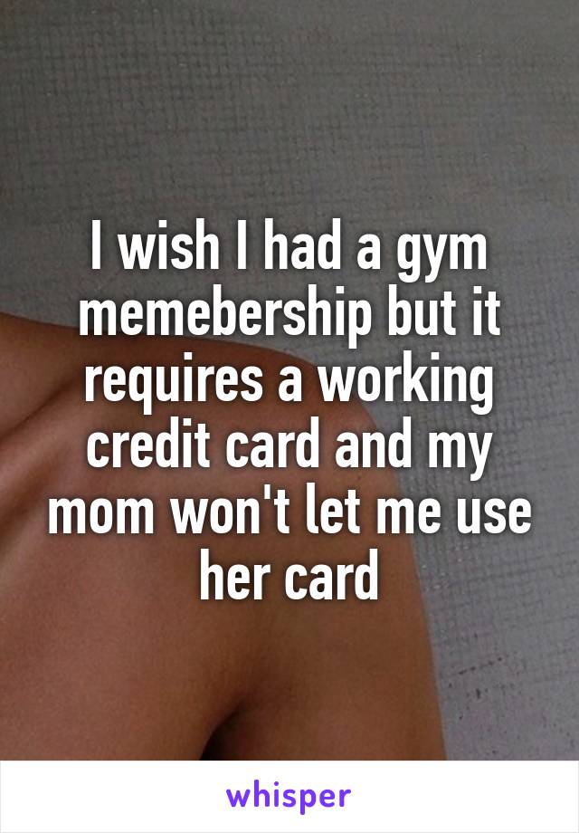 I wish I had a gym memebership but it requires a working credit card and my mom won't let me use her card