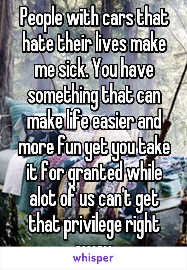 People with cars that hate their lives make me sick. You have something that can make life easier and more fun yet you take it for granted while alot of us can't get that privilege right away.