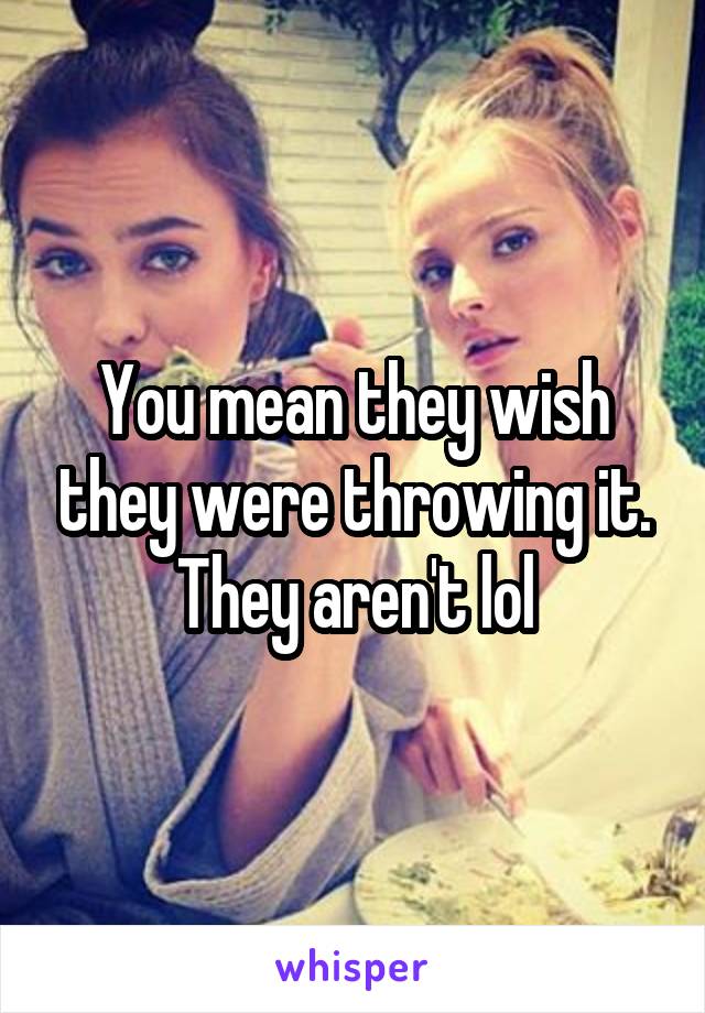 You mean they wish they were throwing it. They aren't lol