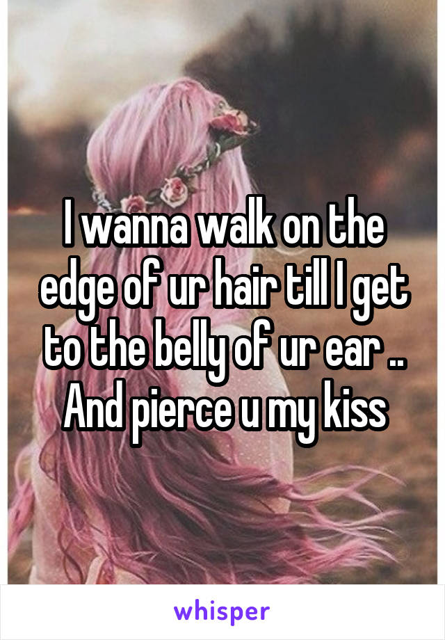 I wanna walk on the edge of ur hair till I get to the belly of ur ear .. And pierce u my kiss