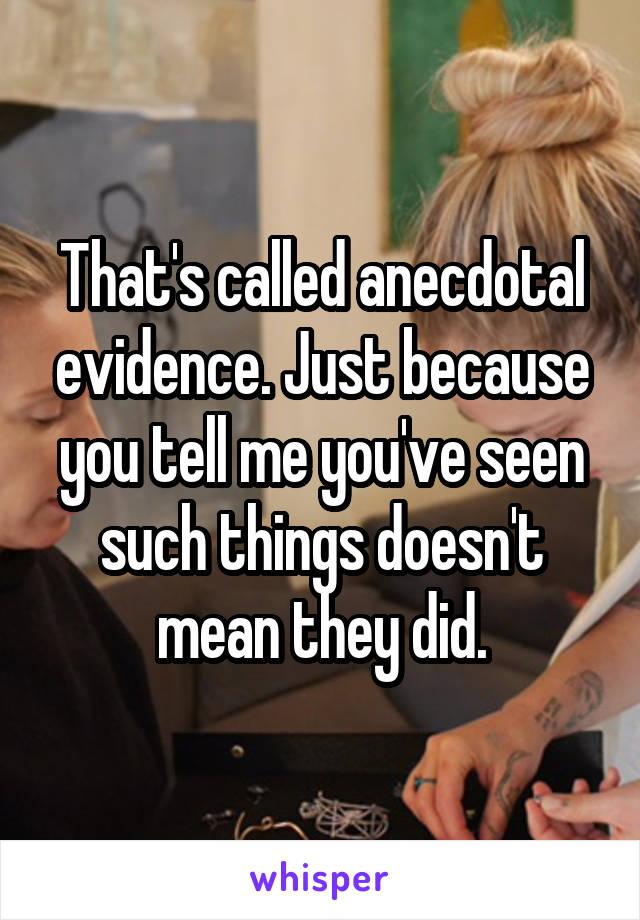 That's called anecdotal evidence. Just because you tell me you've seen such things doesn't mean they did.