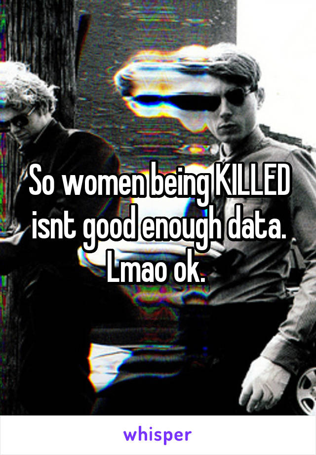 So women being KILLED isnt good enough data. Lmao ok. 