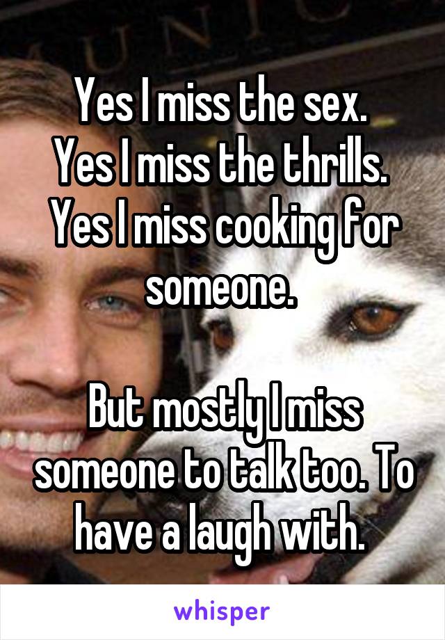 Yes I miss the sex. 
Yes I miss the thrills. 
Yes I miss cooking for someone. 

But mostly I miss someone to talk too. To have a laugh with. 