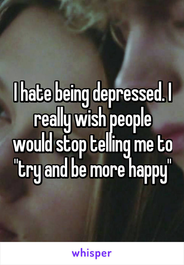 I hate being depressed. I really wish people would stop telling me to "try and be more happy"