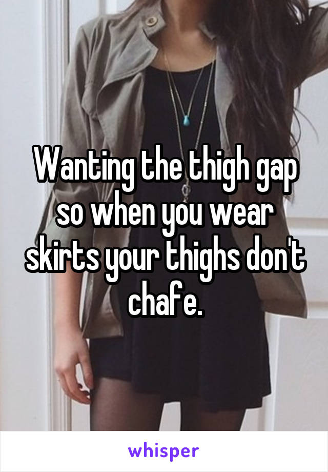 Wanting the thigh gap so when you wear skirts your thighs don't chafe.