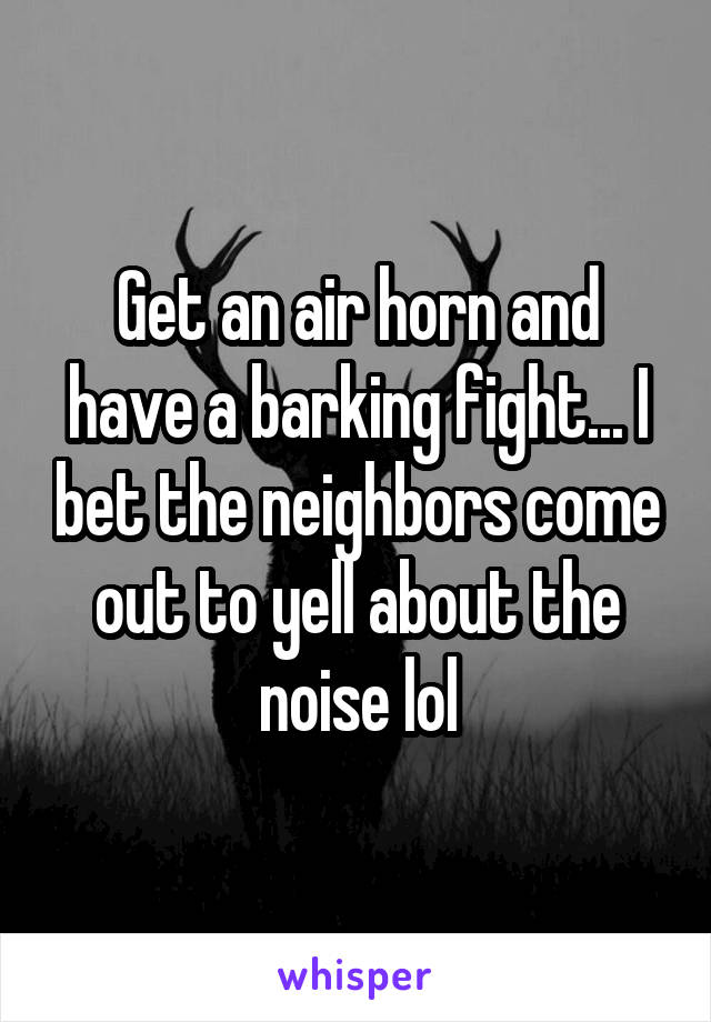 Get an air horn and have a barking fight... I bet the neighbors come out to yell about the noise lol