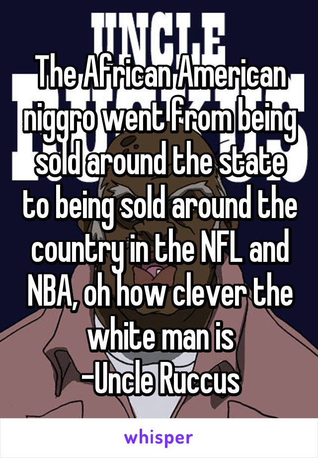 The African American niggro went from being sold around the state to being sold around the country in the NFL and NBA, oh how clever the white man is
-Uncle Ruccus