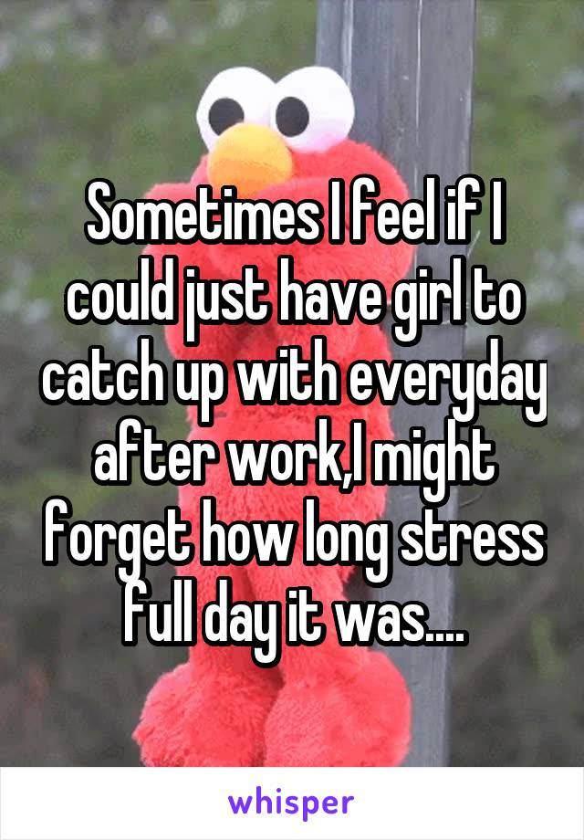 Sometimes I feel if I could just have girl to catch up with everyday after work,I might forget how long stress full day it was....