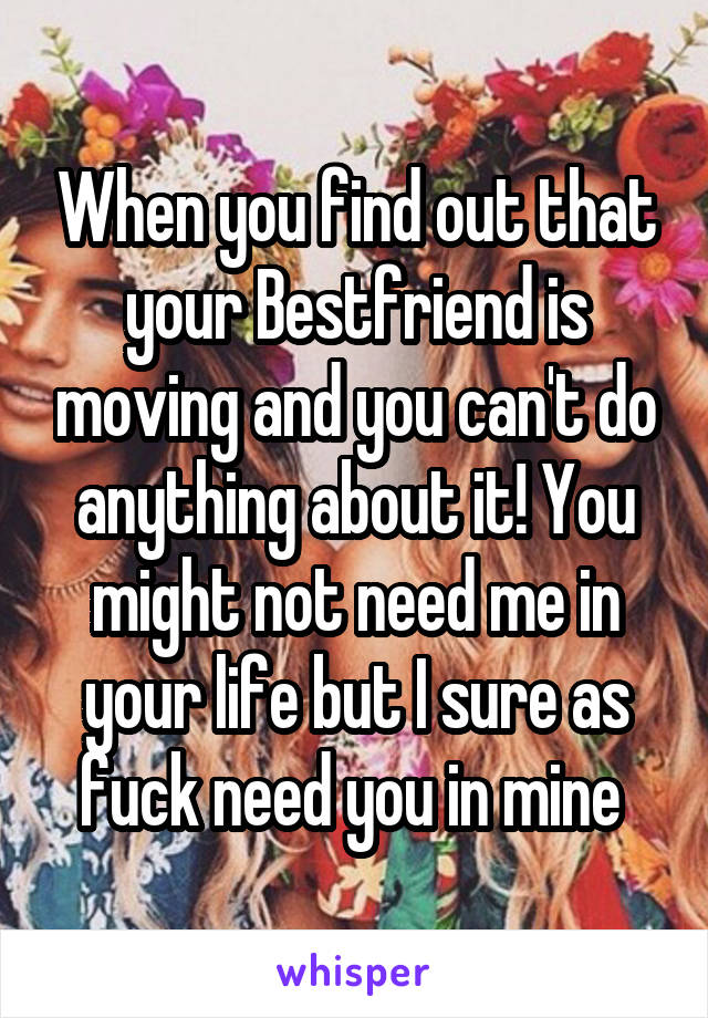 When you find out that your Bestfriend is moving and you can't do anything about it! You might not need me in your life but I sure as fuck need you in mine 