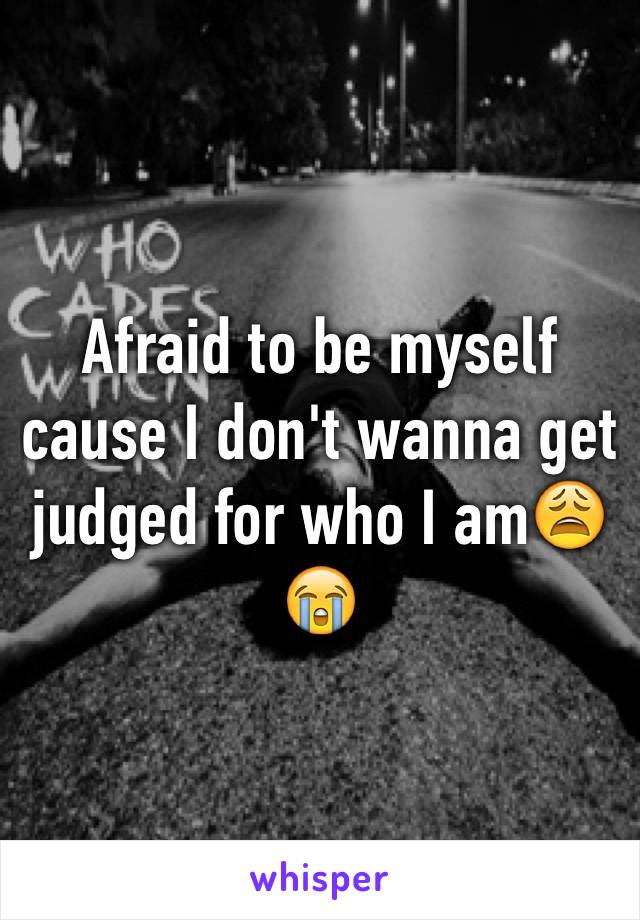 Afraid to be myself cause I don't wanna get judged for who I am😩😭