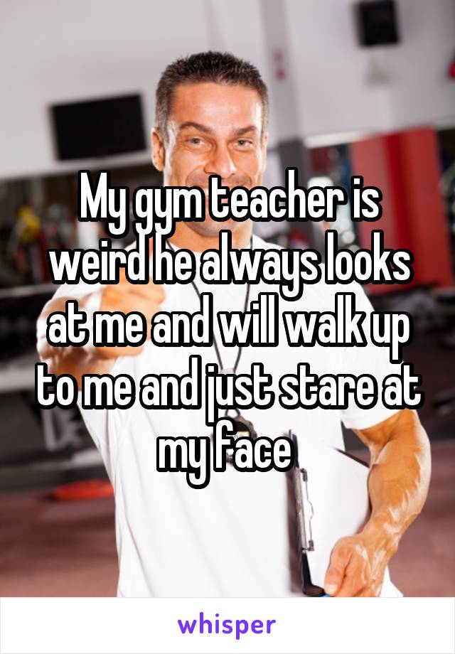 My gym teacher is weird he always looks at me and will walk up to me and just stare at my face 