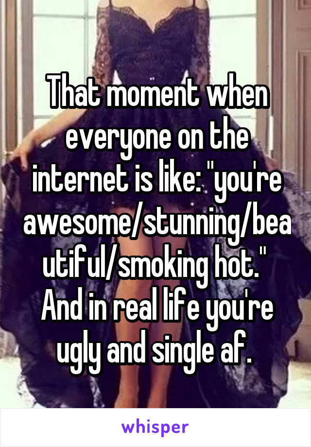 That moment when everyone on the internet is like: "you're awesome/stunning/beautiful/smoking hot." 
And in real life you're ugly and single af. 