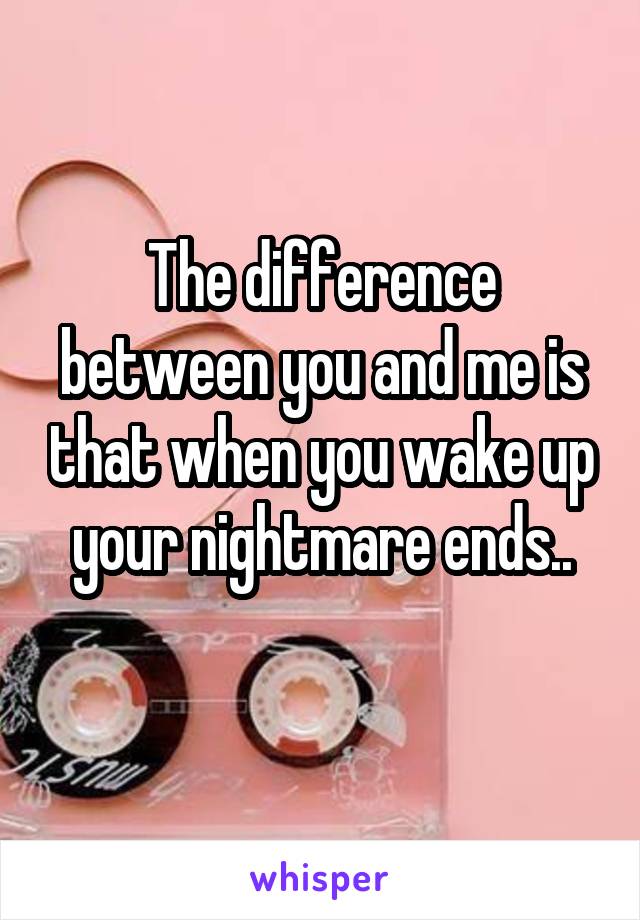 The difference between you and me is that when you wake up your nightmare ends..
