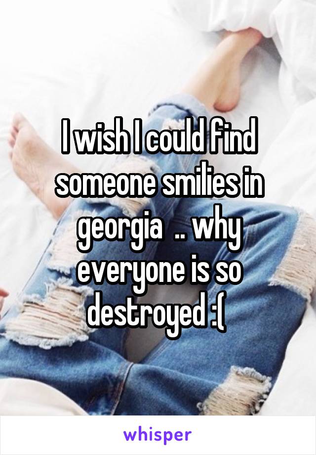 I wish I could find someone smilies in georgia  .. why everyone is so destroyed :( 