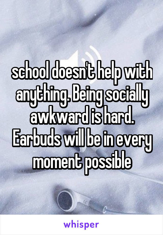 school doesn't help with anything. Being socially awkward is hard. Earbuds will be in every moment possible