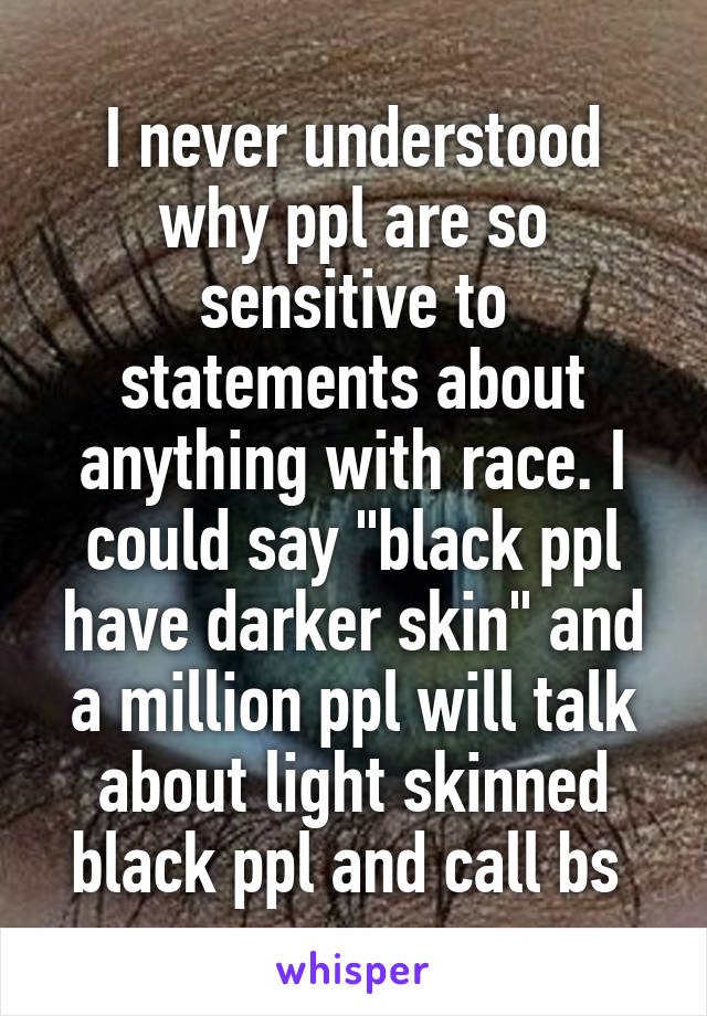 I never understood why ppl are so sensitive to statements about anything with race. I could say "black ppl have darker skin" and a million ppl will talk about light skinned black ppl and call bs 