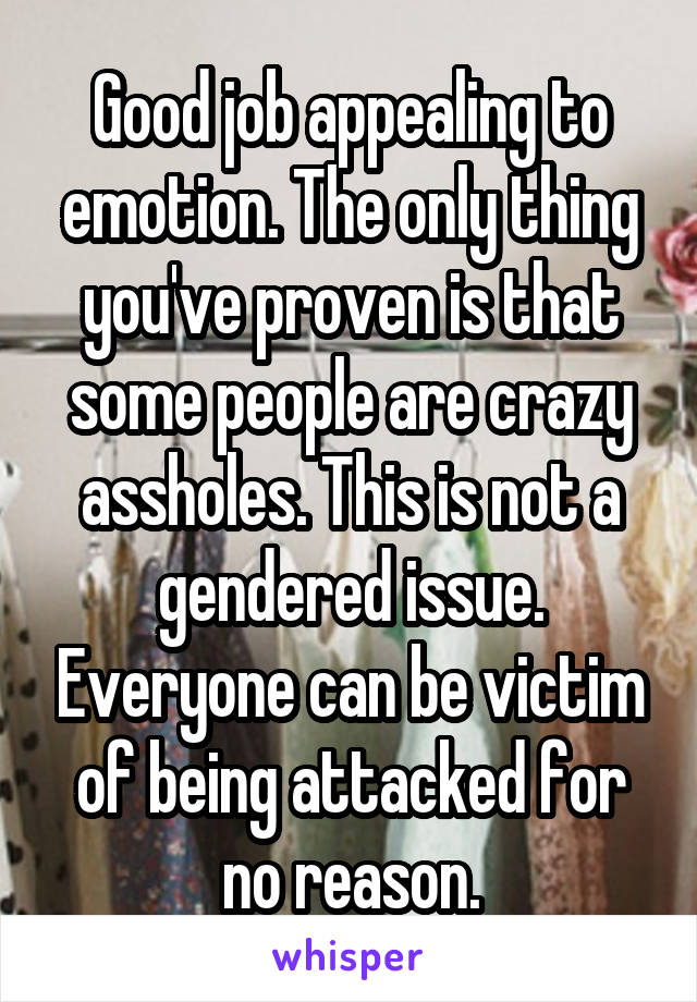 Good job appealing to emotion. The only thing you've proven is that some people are crazy assholes. This is not a gendered issue. Everyone can be victim of being attacked for no reason.