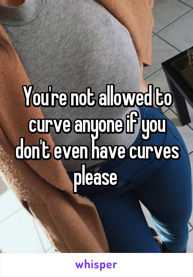 You're not allowed to curve anyone if you don't even have curves please 