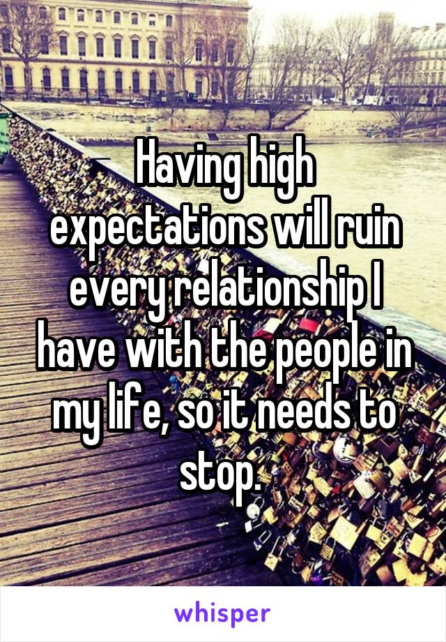 Having high expectations will ruin every relationship I have with the people in my life, so it needs to stop. 