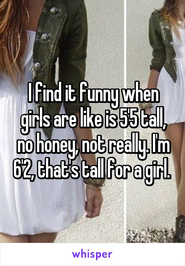 I find it funny when girls are like is 5'5 tall, no honey, not really. I'm 6'2, that's tall for a girl. 