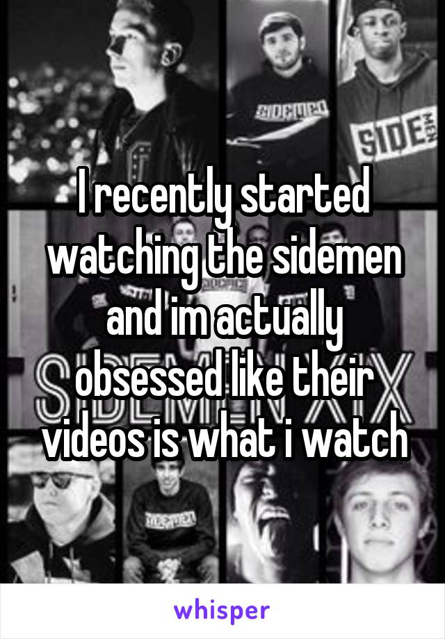 I recently started watching the sidemen and im actually obsessed like their videos is what i watch