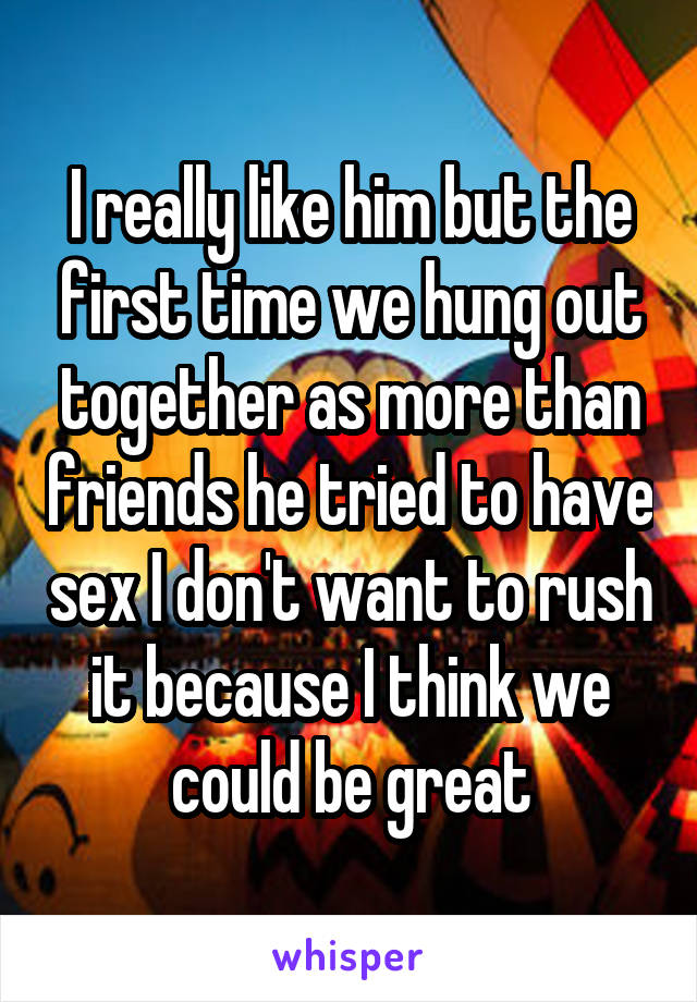 I really like him but the first time we hung out together as more than friends he tried to have sex I don't want to rush it because I think we could be great