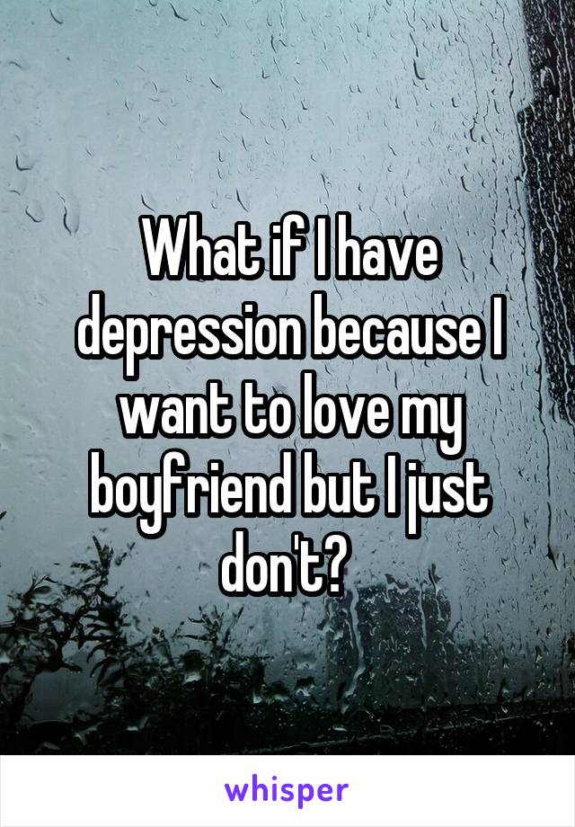 What if I have depression because I want to love my boyfriend but I just don't? 