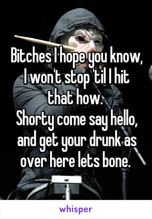 Bitches I hope you know, I won't stop 'til I hit that how. 
Shorty come say hello, and get your drunk as over here lets bone. 