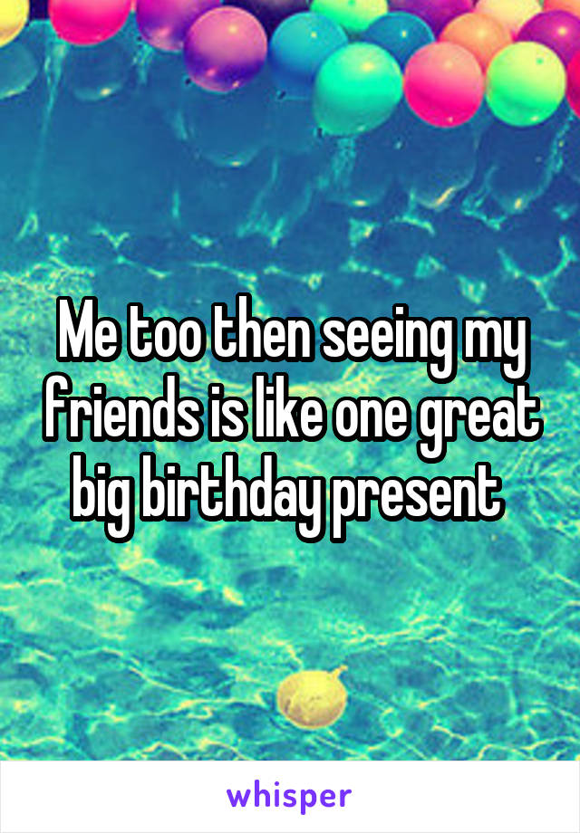 Me too then seeing my friends is like one great big birthday present 