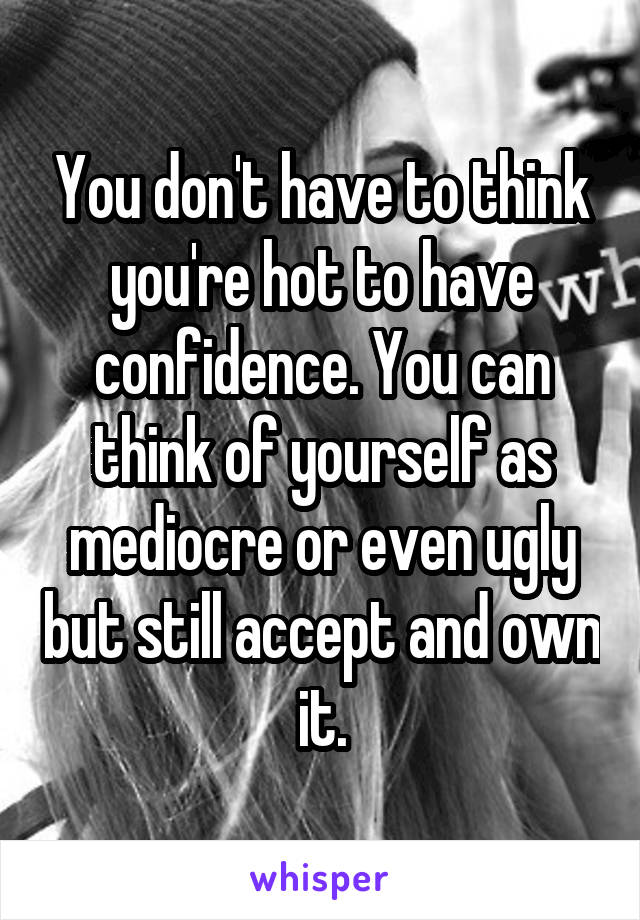 You don't have to think you're hot to have confidence. You can think of yourself as mediocre or even ugly but still accept and own it.